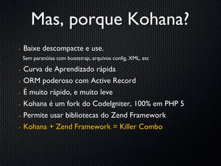 Mas, porque Kohana?
   Baixe descompacte e use.
    Sem paranóias com bootstrap, arquivos config, XML, etc

 Curva de Aprendizado rápida
 ORM poderoso com Active Record


 É muito rápido, e muito leve


 Kohana é um fork do CodeIgniter, 100% em PHP 5


 Permite usar bibliotecas do Zend Framework


 Kohana + Zend Framework = Killer Combo
 