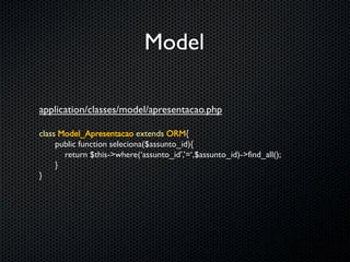 Model

application/classes/model/apresentacao.php

class Model_Apresentacao extends ORM{
     public function seleciona($assunto_id){
       return $this->where(‘assunto_id’,’=‘,$assunto_id)->find_all();
     }
}
 