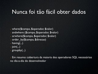 Nunca foi tão fácil obter dados

 where($campo, $operador, $valor)
 andwhere ($campo, $operador, $valor)

 orwhere($campo, $operador, $valor)

 order_by($campo, $direcao)

 having(...)

 join(...)

 groupby(...)




Em resumo: cobertura da maioria dos operadores SQL necessários
no dia-a-dia do desenvolvedor
 