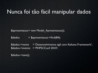 Nunca foi tão fácil manipular dados


 $apresentacao = new Model_Apresentacao();

 $dados       = $apresentacao->find(84);

 $dados->nome = ‘Desenvolvimento ágil com Kohana Framework’;
 $dados->evento = ‘PHPSCConf 2010’;

 $dados->save();
 