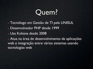 Quem?
 Tecnólogo em Gestão de TI pela UNISUL
 Desenvolvedor PHP desde 1999


 Usa Kohana desde 2008


 Atua na área de desenvolvimento de aplicações

web e integração entre vários sistemas usando
tecnologias web
 
