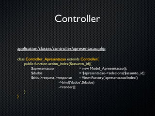 Controller

application/classes/controller/apresentacao.php

class Controller_Apresentacao extends Controller{
     public function action_index($assunto_id){
         $apresentacao                 = new Model_Apresentacao();
         $dados                        = $apresentacao->seleciona($assunto_id);
         $this->request->response      = View::Factory(‘apresentacao/index’)
                           ->bind(‘dados’,$dados)
                           ->render();
     }
}
 