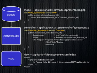 model - application/classes/model/apresentacao.php
             class Model_Apresentacao extends ORM{
  MODEL            public function seleciona($assunto_id){
                      return $this->where(‘assunto_id’,’=‘’,$assunto_id)->find_all();
                   }
             }

             controller – application/classes/controller/apresentacao
             class Controller_Apresentacao extends Controller{
                   public function action_index($assunto_id){
                         $apresentacao              = new Model_Apresentacao();
CONTROLLER               $dados                     = $apresentacao->seleciona($assunto_id);
                         $this->request->response = View::Factory(‘apresentacao/index’)
                                         ->bind(‘dados’,$dados)
                                         ->render();
                   }
             }

             view – application/views/apresentacao/index
             <html>
   VIEW           <?php foreach($dados as $d){ ?>
                       <p>Palestra <?php $d->nome ?> foi um sucesso, PHPPinga liberado!</p>
                  <?php } ?>
             </html>
 