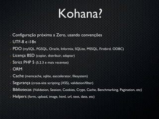 Kohana?
   Configuração próxima a Zero, usando convenções
   UTF-8 e i18n
   PDO (mySQL, PGSQL, Oracle, Informix, SQLite, MSSQL, Firebird, ODBC)
   Licença BSD (copiar, distribuir, adaptar)
   Strict PHP 5 (5.2.3 e mais recentes)
   ORM
   Cache (memcache, sqlite, eaccelerator, filesystem)
   Segurança (cross-site scripting (XSS), validation/filter)
   Bibliotecas (Validation, Session, Cookies, Crypt, Cache, Benchmarking, Pagination, etc)
   Helpers (form, upload, image, html, url, text, date, etc)
 