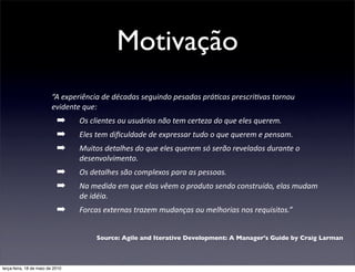 Motivação
                         “A	
  experiência	
  de	
  décadas	
  seguindo	
  pesadas	
  prá4cas	
  prescri4vas	
  tornou	
  
                         evidente	
  que:
                            ➡      Os	
  clientes	
  ou	
  usuários	
  não	
  tem	
  certeza	
  do	
  que	
  eles	
  querem.
                            ➡      Eles	
  tem	
  diﬁculdade	
  de	
  expressar	
  tudo	
  o	
  que	
  querem	
  e	
  pensam.
                            ➡      Muitos	
  detalhes	
  do	
  que	
  eles	
  querem	
  só	
  serão	
  revelados	
  durante	
  o	
  
                                   desenvolvimento.
                            ➡      Os	
  detalhes	
  são	
  complexos	
  para	
  as	
  pessoas.
                            ➡      Na	
  medida	
  em	
  que	
  elas	
  vêem	
  o	
  produto	
  sendo	
  construído,	
  elas	
  mudam	
  
                                   de	
  idéia.
                            ➡      Forcas	
  externas	
  trazem	
  mudanças	
  ou	
  melhorias	
  nos	
  requisitos.”


                                          Source: Agile and Iterative Development: A Manager's Guide by Craig Larman



terça-feira, 18 de maio de 2010
 