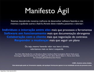 Manifesto Ágil
                   Estamos descobrindo maneiras melhores de desenvolver software fazendo-o nós
                   mesmos e ajudando outros a fazê-lo. Através deste trabalho, passamos a valorizar:

  Indivíduos e interação entre eles mais que processos e ferramentas
   Software em funcionamento mais que documentação abrangente
     Colaboração com o cliente mais que negociação de contratos
          Responder a mudanças mais que seguir um plano

                                           Ou seja, mesmo havendo valor nos itens à direita,
                                                valorizamos mais os itens à esquerda.

                           Kent Beck, Mike Beedle, Arie van Bennekum, Alistair Cockburn,Ward Cunningham, Martin Fowler, James
                          Grenning, Jim Highsmith, Andrew Hunt, Ron Jeffries, Jon Kern, Brian Marick, Robert C. Martin, Steve Mellor,
                                                        Ken Schwaber, Jeff Sutherland, Dave Thomas


                                                                                                                        ©2001, Autores acima citados.
                       Esta declaração pode ser livremente copiada, sob qualquer forma,mas apenas na sua totalidade através do presente aviso.



terça-feira, 18 de maio de 2010
 