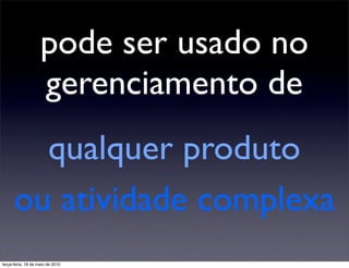 pode ser usado no
                    gerenciamento de
        qualquer produto
      ou atividade complexa
terça-feira, 18 de maio de 2010
 
