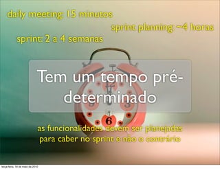daily meeting: 15 minutos
                             sprint planning: ~4 horas
      sprint: 2 a 4 semanas


                             Tem um tempo pré-
                                determinado
                              as funcionalidades devem ser planejadas
                              para caber no sprint e não o contrário

terça-feira, 18 de maio de 2010
 