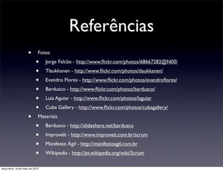 Referências
                      •       Fotos
                            •     Jorge Falcão - http://www.ﬂickr.com/photos/68667282@N00/
                            •     Tlaukkanen - http://www.ﬂickr.com/photos/tlaukkanen/
                            •     Evandro Flores - http://www.ﬂickr.com/photos/evandroﬂores/
                            •     Bardusco - http://www.ﬂickr.com/photos/bardusco/
                            •     Luiz Aguiar - http://www.ﬂickr.com/photos/laguiar
                            •     Cuba Gallery - http://www.ﬂickr.com/photos/cubagallery/
                      •       Materiais
                            •     Bardusco - http://slideshare.net/bardusco
                            •     ImproveIt - http://www.improveit.com.br/scrum
                            •     Manifesto Ágil - http://manifestoagil.com.br
                            •     Wikipedia - http://pt.wikipedia.org/wiki/Scrum

terça-feira, 18 de maio de 2010
 