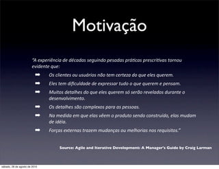 Motivação
                       “A	
  experiência	
  de	
  décadas	
  seguindo	
  pesadas	
  prá4cas	
  prescri4vas	
  tornou	
  
                       evidente	
  que:
                          ➡      Os	
  clientes	
  ou	
  usuários	
  não	
  tem	
  certeza	
  do	
  que	
  eles	
  querem.
                          ➡      Eles	
  tem	
  diﬁculdade	
  de	
  expressar	
  tudo	
  o	
  que	
  querem	
  e	
  pensam.
                          ➡      Muitos	
  detalhes	
  do	
  que	
  eles	
  querem	
  só	
  serão	
  revelados	
  durante	
  o	
  
                                 desenvolvimento.
                          ➡      Os	
  detalhes	
  são	
  complexos	
  para	
  as	
  pessoas.
                          ➡      Na	
  medida	
  em	
  que	
  elas	
  vêem	
  o	
  produto	
  sendo	
  construído,	
  elas	
  mudam	
  
                                 de	
  idéia.
                          ➡      Forças	
  externas	
  trazem	
  mudanças	
  ou	
  melhorias	
  nos	
  requisitos.”


                                        Source: Agile and Iterative Development: A Manager's Guide by Craig Larman



sábado, 28 de agosto de 2010
 