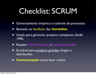 Checklist: SCRUM
                    •          Gerenciamento empírico e controle de processos.
                    •          Baseado no feedback das iteracões.
                    •          Usado para gerenciar projetos complexos desde
                               1990.
                    •          Equipes multi-funcionais e auto-gerenciadas.
                    •          Escalável para projetos grandes, longos e
                               distribuídos.
                    •          Comunicação como fator crítico.


sábado, 28 de agosto de 2010
 