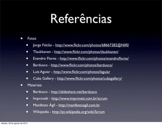 Referências
                    •          Fotos
                          •       Jorge Falcão - http://www.ﬂickr.com/photos/68667282@N00/
                          •       Tlaukkanen - http://www.ﬂickr.com/photos/tlaukkanen/
                          •       Evandro Flores - http://www.ﬂickr.com/photos/evandroﬂores/
                          •       Bardusco - http://www.ﬂickr.com/photos/bardusco/
                          •       Luiz Aguiar - http://www.ﬂickr.com/photos/laguiar
                          •       Cuba Gallery - http://www.ﬂickr.com/photos/cubagallery/
                    •          Materiais
                          •       Bardusco - http://slideshare.net/bardusco
                          •       ImproveIt - http://www.improveit.com.br/scrum
                          •       Manifesto Ágil - http://manifestoagil.com.br
                          •       Wikipedia - http://pt.wikipedia.org/wiki/Scrum

sábado, 28 de agosto de 2010
 