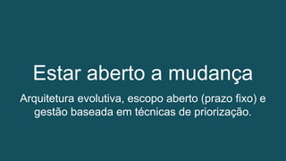Estar aberto a mudança
Arquitetura evolutiva, escopo aberto (prazo fixo) e
gestão baseada em técnicas de priorização.
 