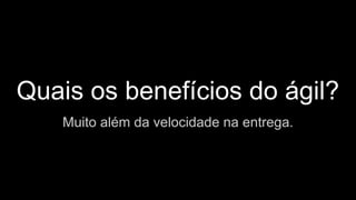 Quais os benefícios do ágil?
Muito além da velocidade na entrega.
 