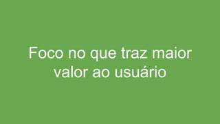 Foco no que traz maior
valor ao usuário
 