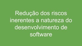 Redução dos riscos
inerentes a natureza do
desenvolvimento de
software
 