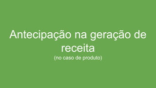 Antecipação na geração de
receita
(no caso de produto)
 