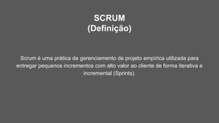 SCRUM
(Definição)
Scrum é uma prática de gerenciamento de projeto empírica utilizada para
entregar pequenos incrementos com alto valor ao cliente de forma iterativa e
incremental (Sprints).
 