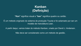 Kanban
(Definição)
“Kan” significa visual e “ban” significa quadro ou cartão.
É um método originado do sistema de produção Toyota e foi aclamado por ser um
modelo de manufatura Lean.
A partir daqui, vamos tratar do método Kanban, criado por David J. Anderson.
Não deve ser considerado como um método de gestão.
 