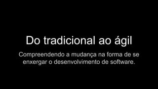 Do tradicional ao ágil
Compreendendo a mudança na forma de se
enxergar o desenvolvimento de software.
 