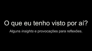 O que eu tenho visto por aí?
Alguns insights e provocações para reflexões.
 