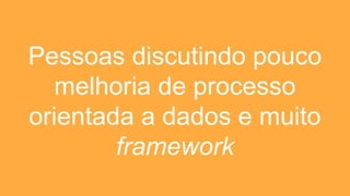 Pessoas discutindo pouco
melhoria de processo
orientada a dados e muito
framework
 