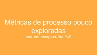 Métricas de processo pouco
exploradas
(lead time, throughput, filas, WIP)
 