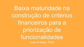 Baixa maturidade na
construção de critérios
financeiros para a
priorização de
funcionalidades
(cost of delay, ROI)
 