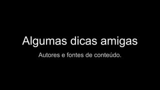 Algumas dicas amigas
Autores e fontes de conteúdo.
 