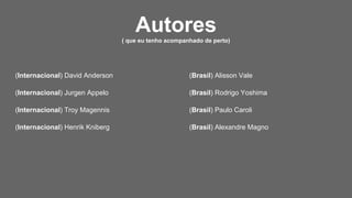 (Internacional) David Anderson
(Internacional) Jurgen Appelo
(Internacional) Troy Magennis
(Internacional) Henrik Kniberg
(Brasil) Alisson Vale
(Brasil) Rodrigo Yoshima
(Brasil) Paulo Caroli
(Brasil) Alexandre Magno
Autores( que eu tenho acompanhado de perto)
 