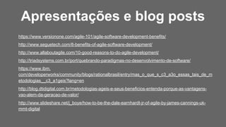 https://www.versionone.com/agile-101/agile-software-development-benefits/
http://www.seguetech.com/8-benefits-of-agile-software-development/
http://www.allaboutagile.com/10-good-reasons-to-do-agile-development/
http://triadsystems.com.br/port/quebrando-paradigmas-no-desenvolvimento-de-software/
https://www.ibm.
com/developerworks/community/blogs/rationalbrasil/entry/mas_o_que_s_c3_a3o_essas_tais_de_m
etodologias__c3_a1geis?lang=en
http://blog.dtidigital.com.br/metodologias-ageis-e-seus-beneficios-entenda-porque-as-vantagens-
vao-alem-da-geracao-de-valor/
http://www.slideshare.net/j_boye/how-to-be-the-dale-earnhardt-jr-of-agile-by-james-cannings-uk-
mmt-digital
Apresentações e blog posts
 