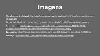Planejamento tradicional: http://xbsoftware.com/wp-content/uploads/2014/10/software-development-
life-cycle.png
Dúvida: http://kre8outdooradvertising.com/wp-content/uploads/2014/03/ConfusedHead_Icon.png
Comunicação: http://image.slidesharecdn.com/otrabalhocomorealmenteele-110912193545-
phpapp01/95/o-trabalho-como-realmente-ele-falha-de-comunicao-1-728.jpg
Descoberta: https://thumbs.dreamstime.com/x/young-scientist-discovering-something-6436266.jpg
Mudança: http://www.c4lpt.co.uk/blog/wp-content/uploads/2014/04/change.jpg
Imagens
 