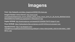 Caos: http://feelgrafix.com/data_images/out/28/992165-chaos.jpg
Imagem Kanban versus Scrum: http://www.luxoft.
com/upload/uf/3ed/xcorpo_scrum_kanban_photo_cover_nocun_2015_01_28_thumb_98d45eb7a4c5c
85b0e598427b275e69d.jpg.pagespeed.ic.N2bpaZwxC7.jpg
Papéis SCRUM: http://braintrustgroup.com/assets/2012/09/SM-TM-PO-3pigs-01.png
Fluxo SCRUM: https://heliosobjects.files.wordpress.com/2014/02/scrum-process1.png
Agradecimento: http://1.bp.blogspot.com/-
3oSHjBFSrjo/UQqMGaIoGiI/AAAAAAAAAgc/fS9QdFn1XSk/s1600/224068_405518159518945_13897
9619_n.jpg
Imagens
 