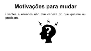 Motivações para mudar
Clientes e usuários não tem certeza do que querem ou
precisam.
 