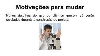 Motivações para mudar
Muitos detalhes do que os clientes querem só serão
revelados durante a construção do projeto.
 