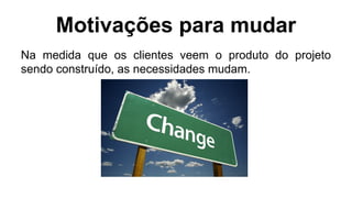 Motivações para mudar
Na medida que os clientes veem o produto do projeto
sendo construído, as necessidades mudam.
 