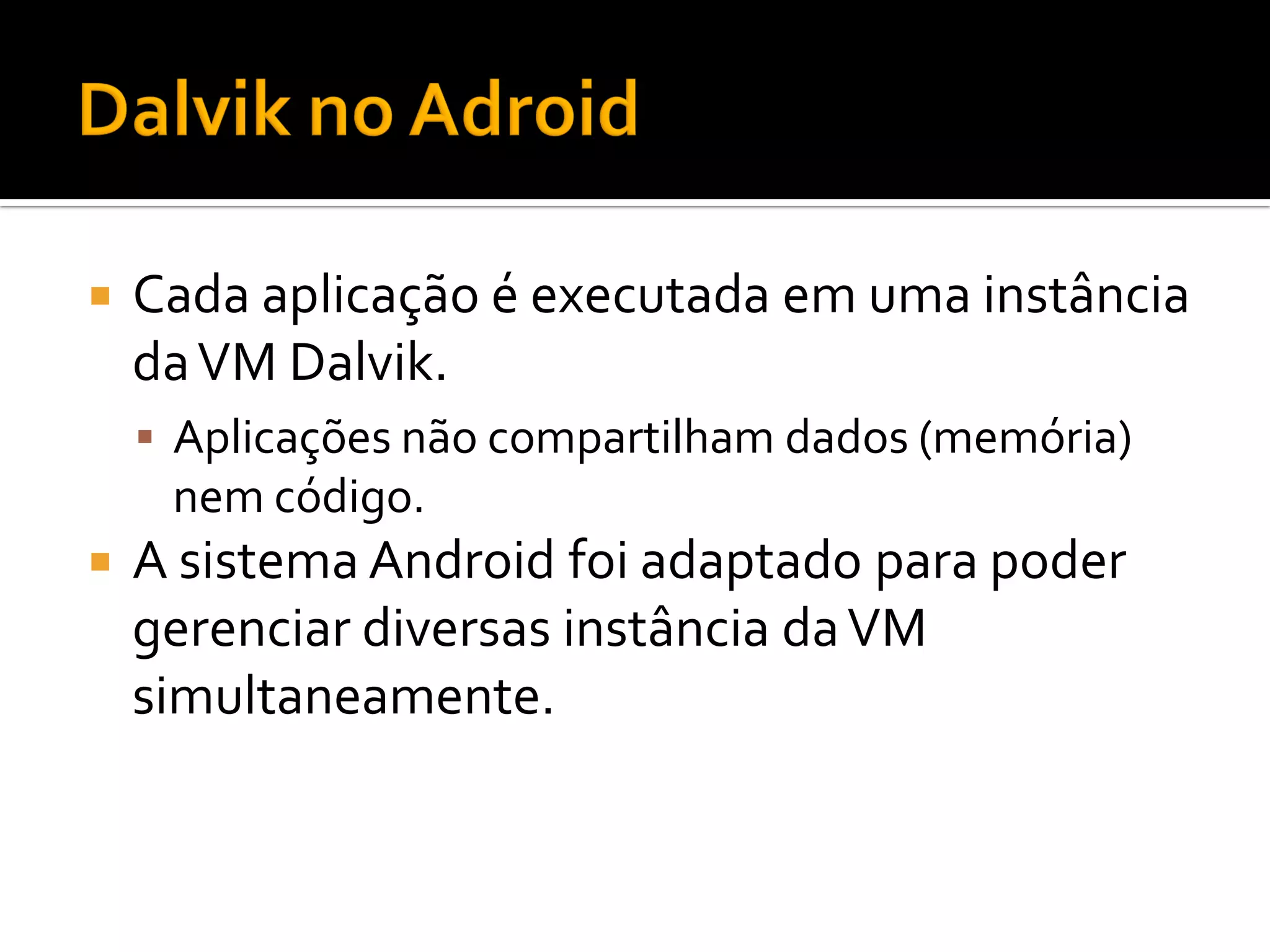    Cada aplicação é executada em uma instância
    da VM Dalvik.
     Aplicações não compartilham dados (memória)
     nem código.
   A sistema Android foi adaptado para poder
    gerenciar diversas instância da VM
    simultaneamente.
 