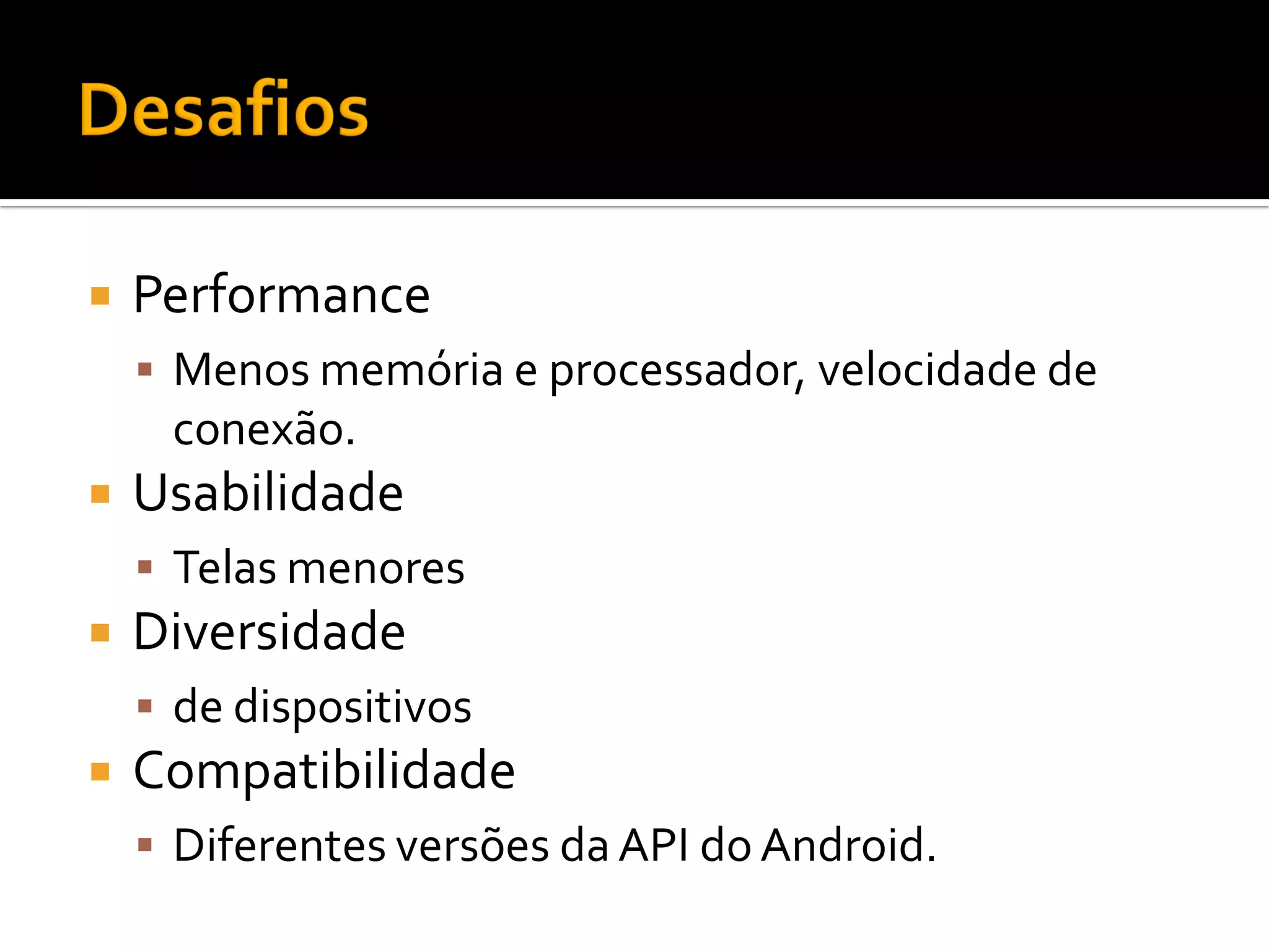    Performance
     Menos memória e processador, velocidade de
     conexão.
   Usabilidade
     Telas menores
   Diversidade
     de dispositivos
   Compatibilidade
     Diferentes versões da API do Android.
 