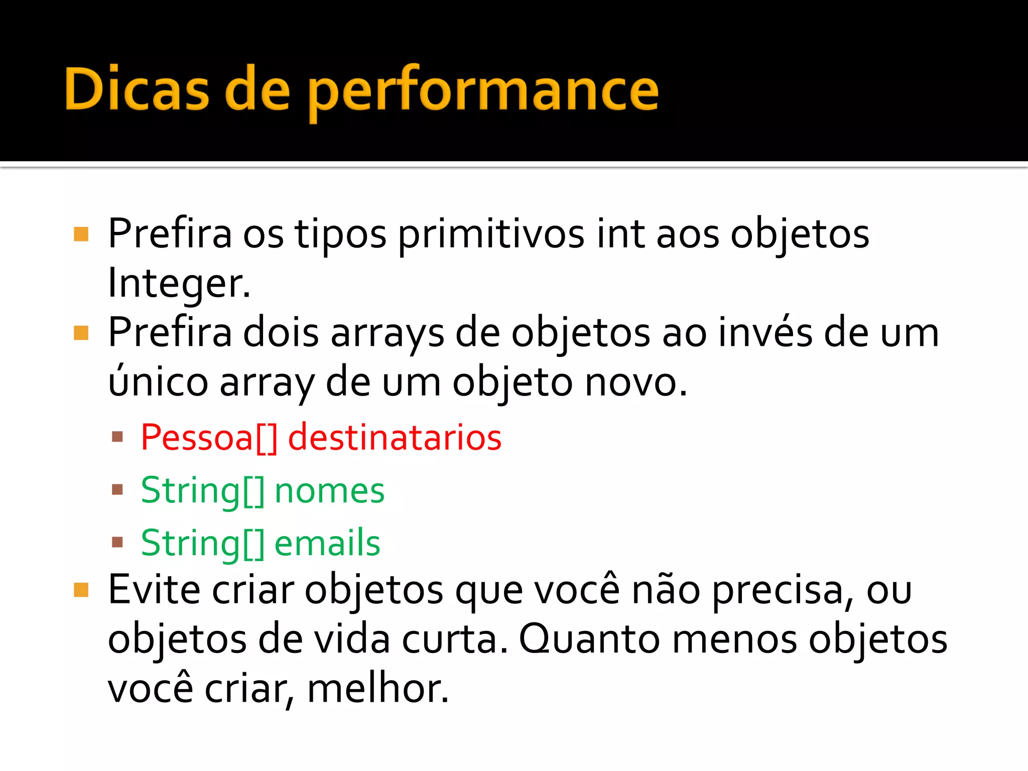  Prefira os tipos primitivos int aos objetos
  Integer.
 Prefira dois arrays de objetos ao invés de um
  único array de um objeto novo.
     Pessoa[] destinatarios
     String[] nomes
     String[] emails
   Evite criar objetos que você não precisa, ou
    objetos de vida curta. Quanto menos objetos
    você criar, melhor.
 