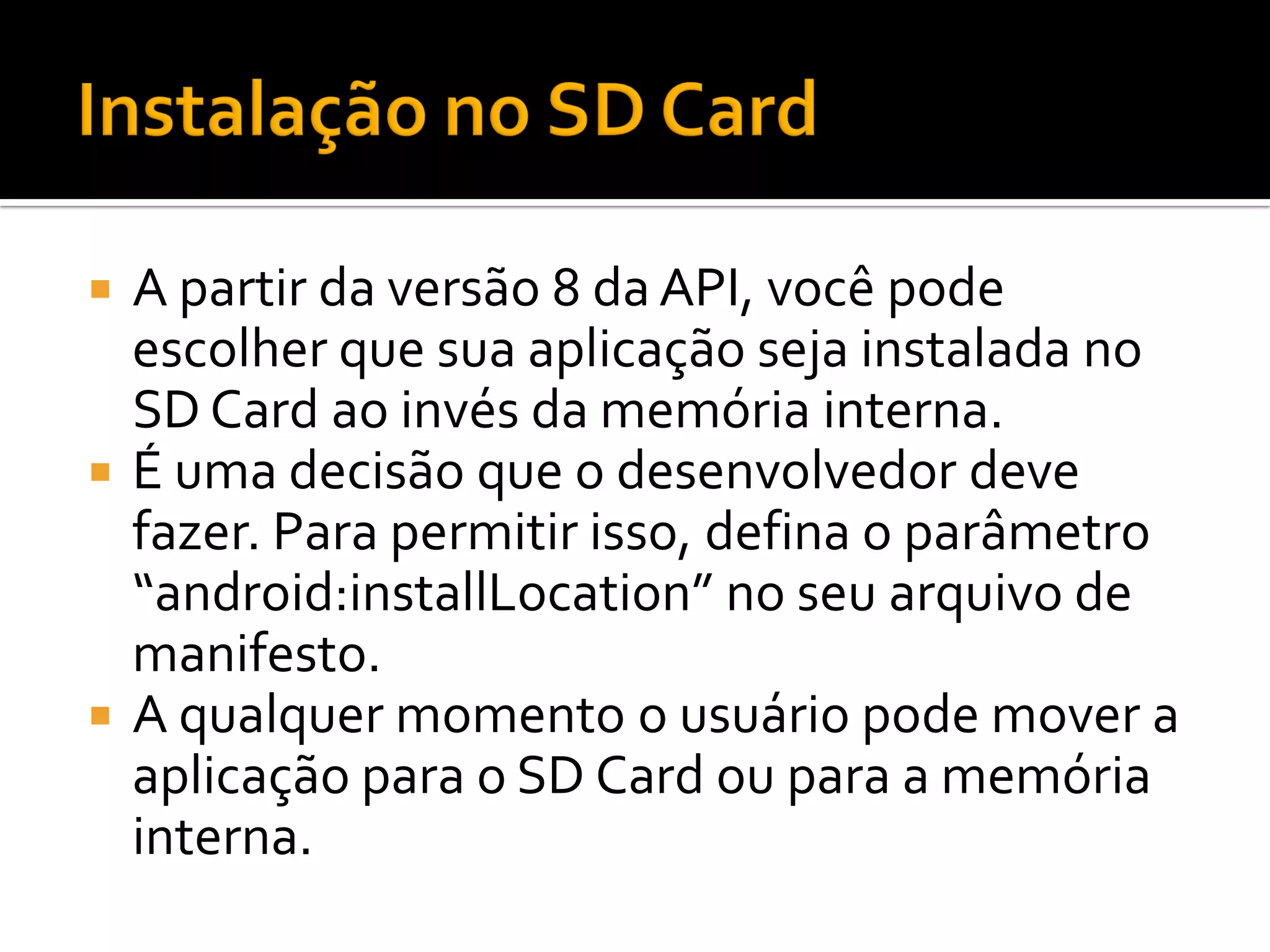  A partir da versão 8 da API, você pode
  escolher que sua aplicação seja instalada no
  SD Card ao invés da memória interna.
 É uma decisão que o desenvolvedor deve
  fazer. Para permitir isso, defina o parâmetro
  “android:installLocation” no seu arquivo de
  manifesto.
 A qualquer momento o usuário pode mover a
  aplicação para o SD Card ou para a memória
  interna.
 