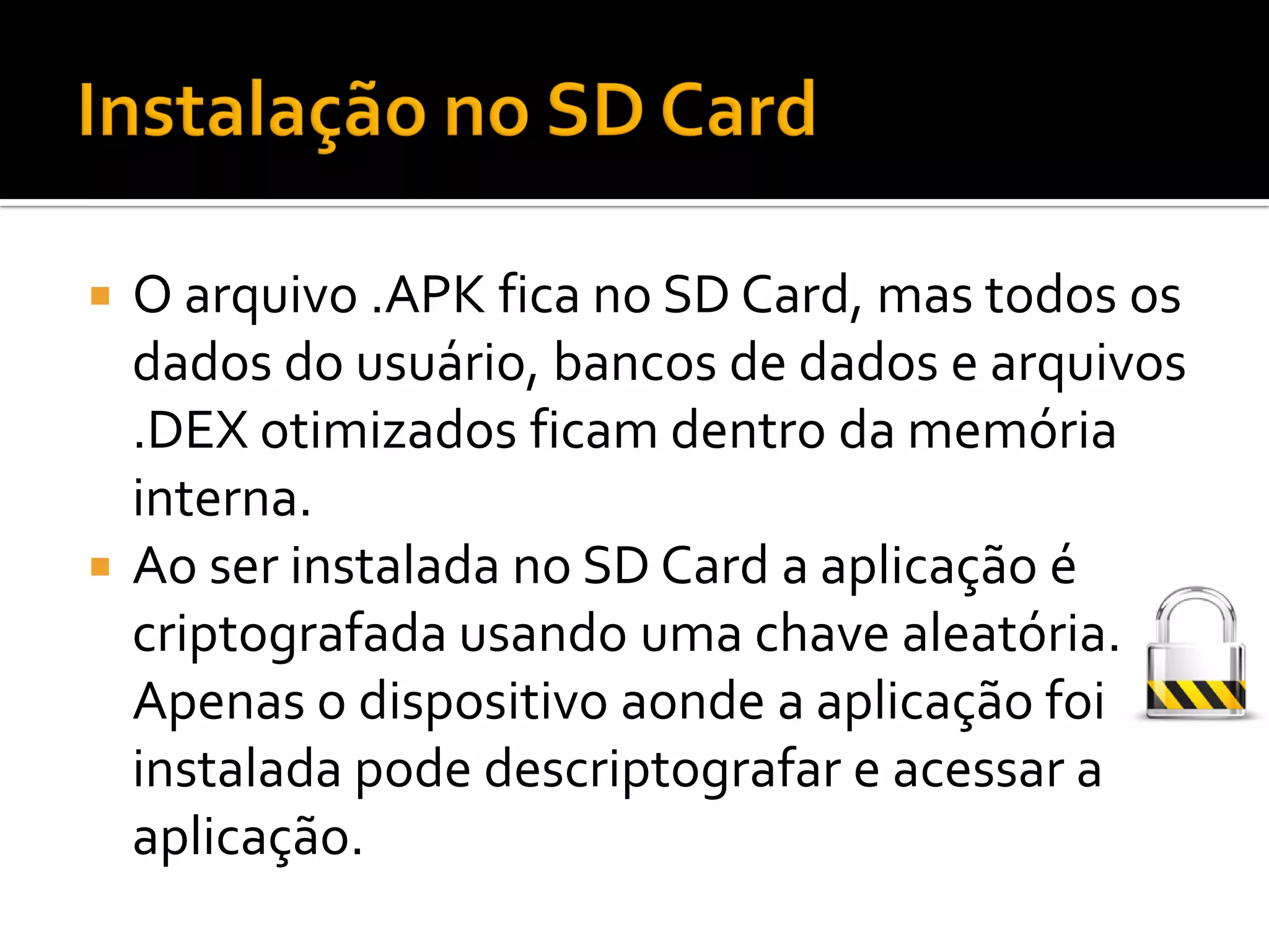  O arquivo .APK fica no SD Card, mas todos os
  dados do usuário, bancos de dados e arquivos
  .DEX otimizados ficam dentro da memória
  interna.
 Ao ser instalada no SD Card a aplicação é
  criptografada usando uma chave aleatória.
  Apenas o dispositivo aonde a aplicação foi
  instalada pode descriptografar e acessar a
  aplicação.
 