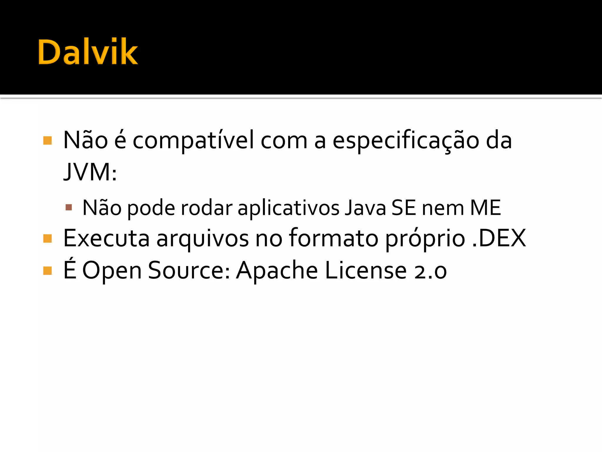    Não é compatível com a especificação da
    JVM:
     Não pode rodar aplicativos Java SE nem ME
   Executa arquivos no formato próprio .DEX
   É Open Source: Apache License 2.0
 