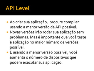  Ao criar sua aplicação, procure compilar
  usando a menor versão da API possível.
 Novas versões irão rodar sua aplicação sem
  problemas. Mas é importante que você teste
  a aplicação no maior número de versões
  possível.
 E usando a menor versão possível, você
  aumenta o número de dispositivos que
  podem executar sua aplicação.
 