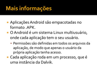  Aplicações Android são empacotadas no
  formato .APK.
 O Android é um sistema Linux multiusuário,
  onde cada aplicação tem o seu usuário.
     Permissões são definidas em todos os arquivos da
     aplicação, de modo que apenas o usuário da
     própria aplicação tenha acesso.
   Cada aplicação roda em um processo, que é
    uma instância da Dalvik.
 