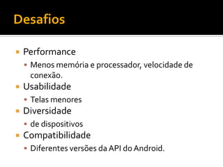   Performance
     Menos memória e processador, velocidade de
     conexão.
   Usabilidade
     Telas menores
   Diversidade
     de dispositivos
   Compatibilidade
     Diferentes versões da API do Android.
 