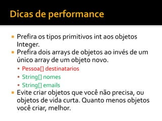  Prefira os tipos primitivos int aos objetos
  Integer.
 Prefira dois arrays de objetos ao invés de um
  único array de um objeto novo.
     Pessoa[] destinatarios
     String[] nomes
     String[] emails
   Evite criar objetos que você não precisa, ou
    objetos de vida curta. Quanto menos objetos
    você criar, melhor.
 