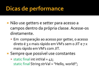    Não use getters e setter para acesso a
    campos dentro da própria classe. Acesse-os
    diretamente.
     Em comparação ao acesso por getter, o acesso
      direto é 3 x mais rápido em VM’s sem o JIT e 7 x
      mais rápido em VM’s com JIT.
   Sempre que possível use constantes
     static final int intVal = 42;
      static final String strVal = "Hello, world!";
 