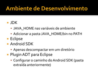    JDK
     JAVA_HOME nas variáveis de ambiente
     Adicionar a pasta JAVA_HOME/bin no PATH
   Eclipse
   Android SDK
     Apenas descompactar em um diretório
   Plugin ADT para Eclipse
     Configurar o caminho do Android SDK (pasta
     extraída anteriormente)
 