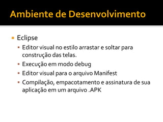    Eclipse
     Editor visual no estilo arrastar e soltar para
      construção das telas.
     Execução em modo debug
     Editor visual para o arquivo Manifest
     Compilação, empacotamento e assinatura de sua
      aplicação em um arquivo .APK
 