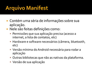  Contém uma séria de informações sobre sua
  aplicação.
 Nele são feitas definições como:
     Permissões que sua aplicação precisa (acesso a
        internet, a lista de contatos, etc)
       Hardware e software necessários (câmera, bluetooth,
        etc)
       Versão mínima do Android necessária para rodar a
        aplicação
       Outras bibliotecas que não as nativas da plataforma.
       Versão de sua aplicação
 